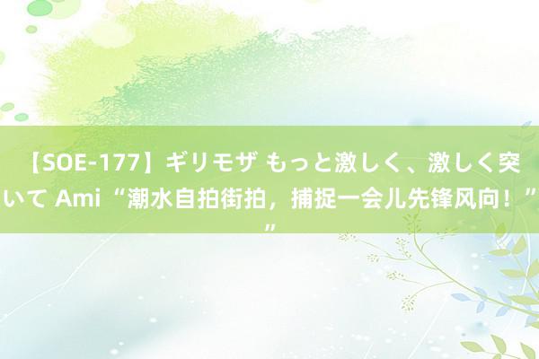 【SOE-177】ギリモザ もっと激しく、激しく突いて Ami “潮水自拍街拍，捕捉一会儿先锋风向！”