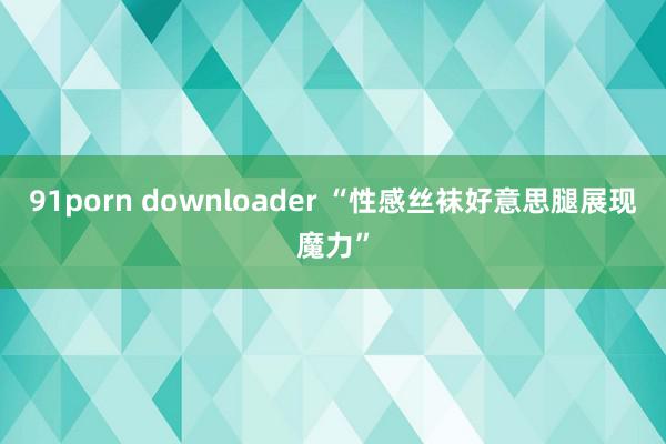 91porn downloader “性感丝袜好意思腿展现魔力”