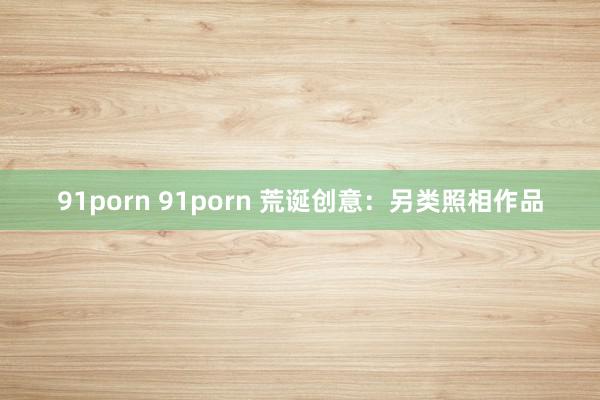 91porn 91porn 荒诞创意：另类照相作品