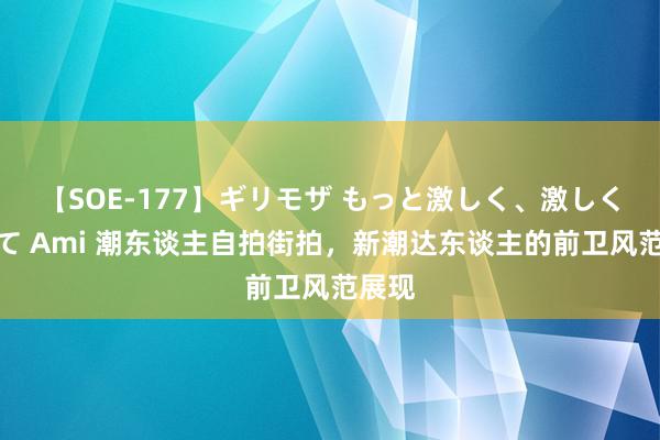 【SOE-177】ギリモザ もっと激しく、激しく突いて Ami 潮东谈主自拍街拍，新潮达东谈主的前卫风范展现