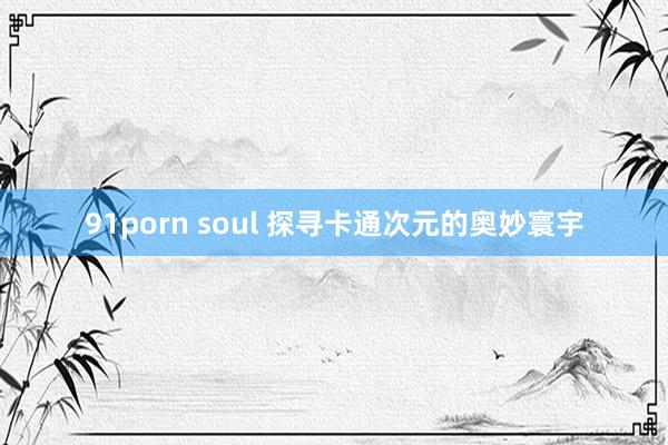 91porn soul 探寻卡通次元的奥妙寰宇