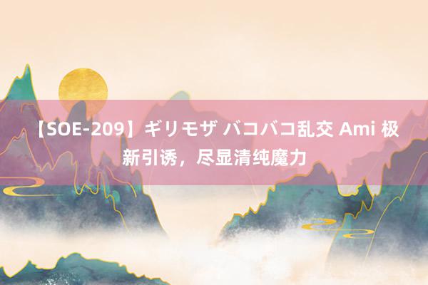 【SOE-209】ギリモザ バコバコ乱交 Ami 极新引诱，尽显清纯魔力