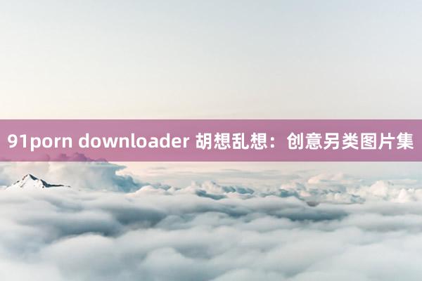 91porn downloader 胡想乱想：创意另类图片集