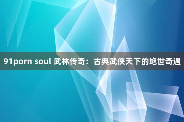 91porn soul 武林传奇：古典武侠天下的绝世奇遇