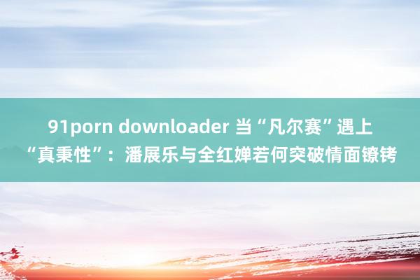 91porn downloader 当“凡尔赛”遇上“真秉性”：潘展乐与全红婵若何突破情面镣铐