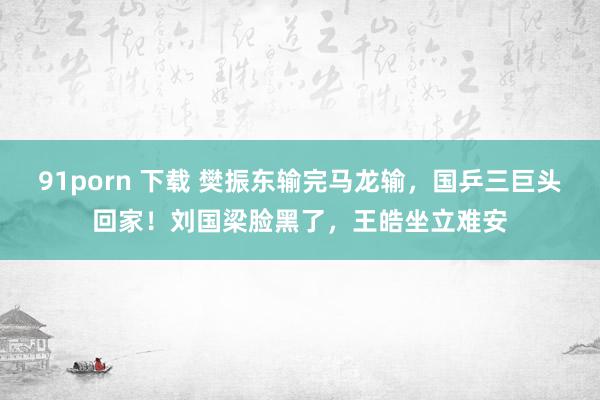 91porn 下载 樊振东输完马龙输，国乒三巨头回家！刘国梁脸黑了，王皓坐立难安