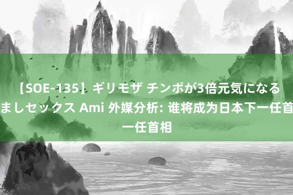 【SOE-135】ギリモザ チンポが3倍元気になる励ましセックス Ami 外媒分析: 谁将成为日本下一任首相