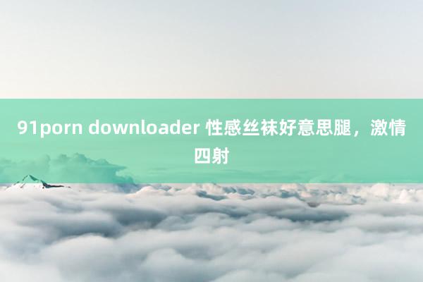 91porn downloader 性感丝袜好意思腿，激情四射