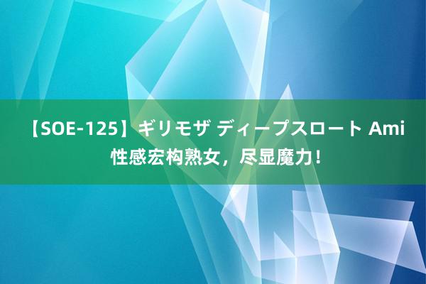 【SOE-125】ギリモザ ディープスロート Ami 性感宏构熟女，尽显魔力！