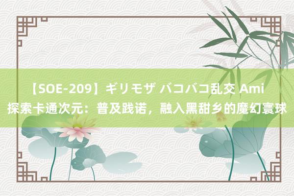 【SOE-209】ギリモザ バコバコ乱交 Ami 探索卡通次元：普及践诺，融入黑甜乡的魔幻寰球