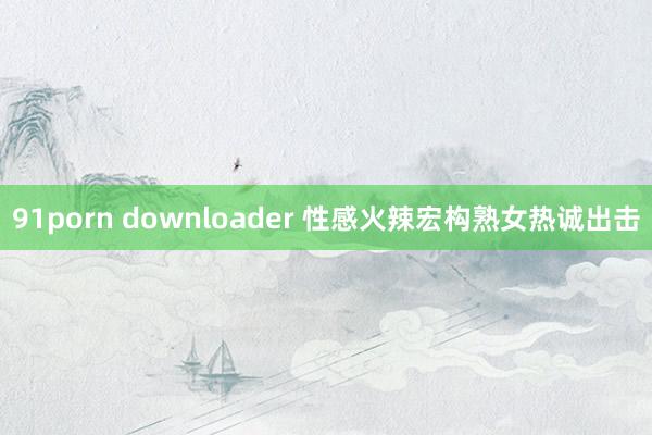 91porn downloader 性感火辣宏构熟女热诚出击