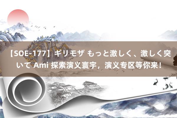 【SOE-177】ギリモザ もっと激しく、激しく突いて Ami 探索演义寰宇，演义专区等你来！