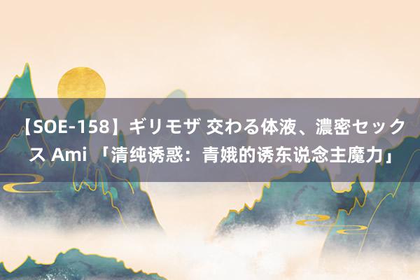 【SOE-158】ギリモザ 交わる体液、濃密セックス Ami 「清纯诱惑：青娥的诱东说念主魔力」