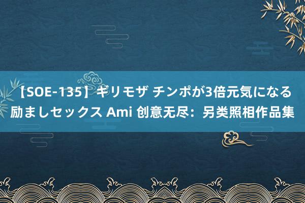 【SOE-135】ギリモザ チンポが3倍元気になる励ましセックス Ami 创意无尽：另类照相作品集