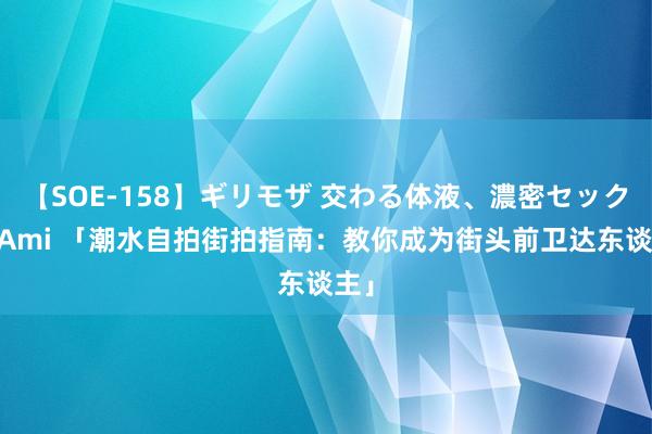 【SOE-158】ギリモザ 交わる体液、濃密セックス Ami 「潮水自拍街拍指南：教你成为街头前卫达东谈主」