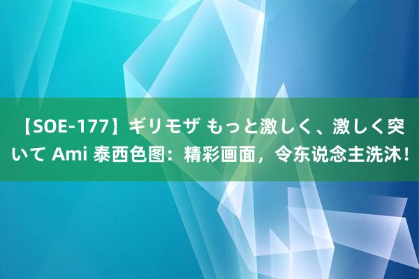 【SOE-177】ギリモザ もっと激しく、激しく突いて Ami 泰西色图：精彩画面，令东说念主洗沐！