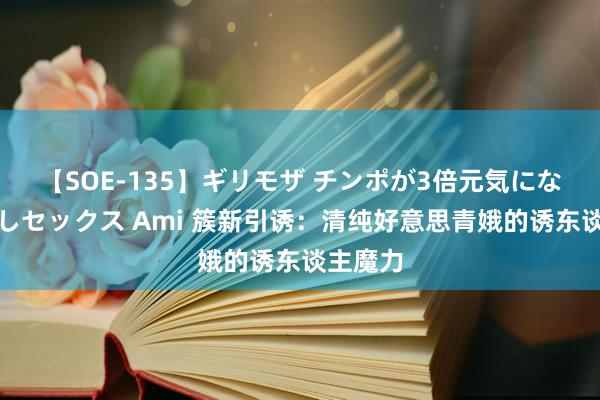 【SOE-135】ギリモザ チンポが3倍元気になる励ましセックス Ami 簇新引诱：清纯好意思青娥的诱东谈主魔力