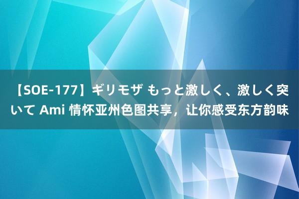 【SOE-177】ギリモザ もっと激しく、激しく突いて Ami 情怀亚州色图共享，让你感受东方韵味