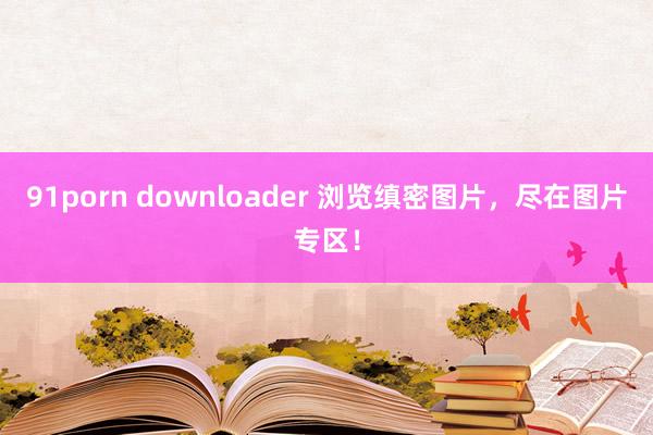 91porn downloader 浏览缜密图片，尽在图片专区！