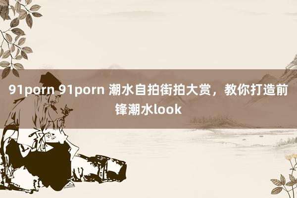 91porn 91porn 潮水自拍街拍大赏，教你打造前锋潮水look