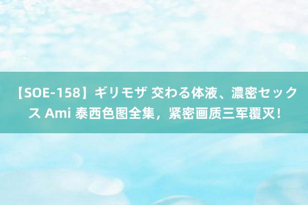 【SOE-158】ギリモザ 交わる体液、濃密セックス Ami 泰西色图全集，紧密画质三军覆灭！