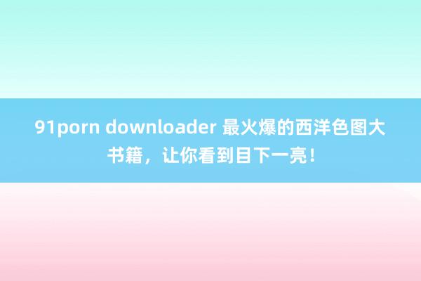 91porn downloader 最火爆的西洋色图大书籍，让你看到目下一亮！