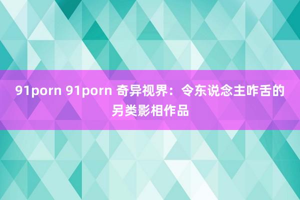 91porn 91porn 奇异视界：令东说念主咋舌的另类影相作品