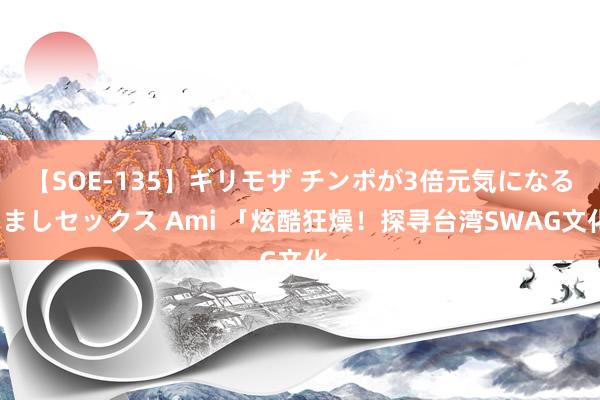 【SOE-135】ギリモザ チンポが3倍元気になる励ましセックス Ami 「炫酷狂燥！探寻台湾SWAG文化」