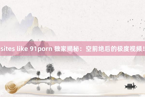 sites like 91porn 独家揭秘：空前绝后的极度视频！