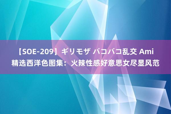 【SOE-209】ギリモザ バコバコ乱交 Ami 精选西洋色图集：火辣性感好意思女尽显风范