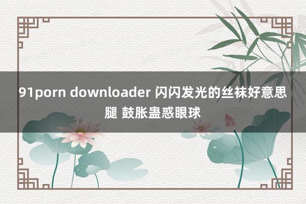 91porn downloader 闪闪发光的丝袜好意思腿 鼓胀蛊惑眼球