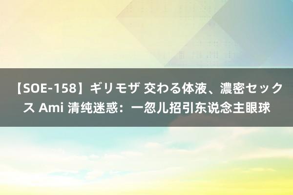 【SOE-158】ギリモザ 交わる体液、濃密セックス Ami 清纯迷惑：一忽儿招引东说念主眼球