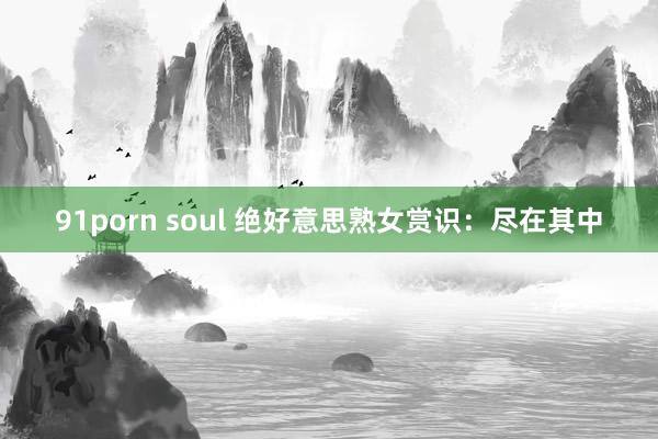 91porn soul 绝好意思熟女赏识：尽在其中