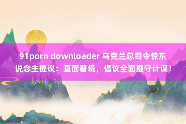 91porn downloader 乌克兰总司令惊东说念主提议：直面窘境，倡议全面遵守计谋！