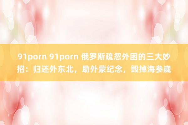 91porn 91porn 俄罗斯疏忽外困的三大妙招：归还外东北，助外蒙纪念，毁掉海参崴