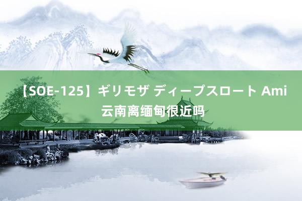 【SOE-125】ギリモザ ディープスロート Ami 云南离缅甸很近吗