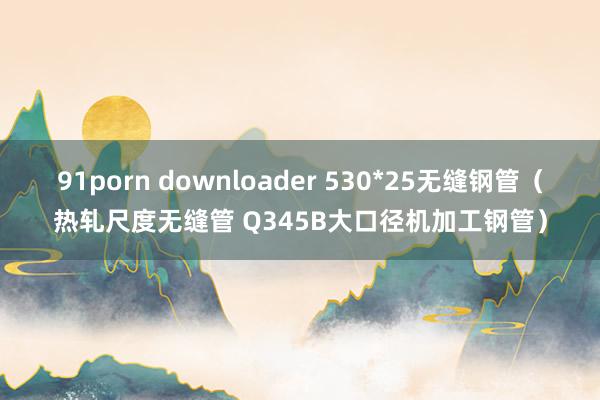 91porn downloader 530*25无缝钢管（热轧尺度无缝管 Q345B大口径机加工钢管）