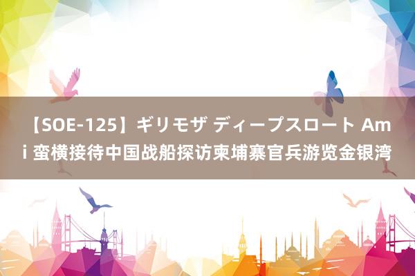 【SOE-125】ギリモザ ディープスロート Ami 蛮横接待中国战船探访柬埔寨官兵游览金银湾