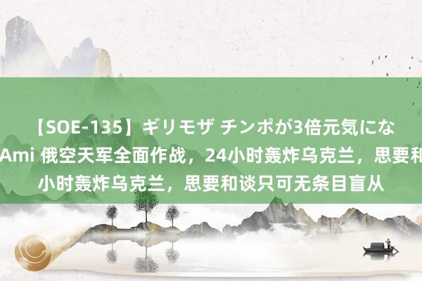 【SOE-135】ギリモザ チンポが3倍元気になる励ましセックス Ami 俄空天军全面作战，24小时轰炸乌克兰，思要和谈只可无条目盲从