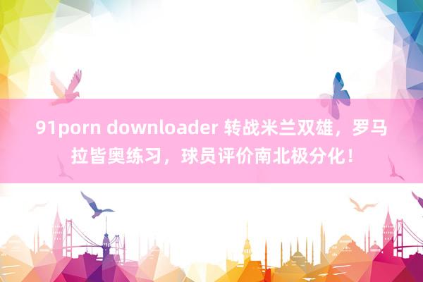 91porn downloader 转战米兰双雄，罗马拉皆奥练习，球员评价南北极分化！