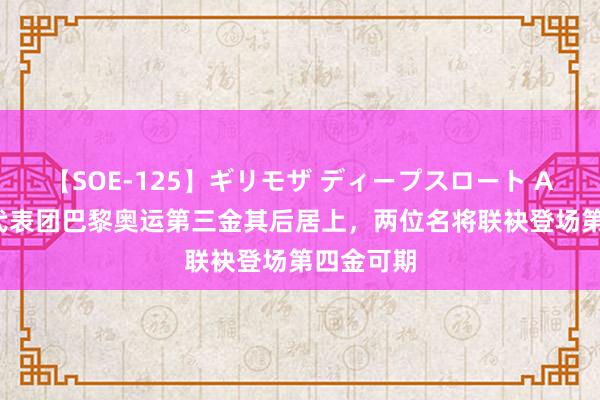 【SOE-125】ギリモザ ディープスロート Ami 中国代表团巴黎奥运第三金其后居上，两位名将联袂登场第四金可期