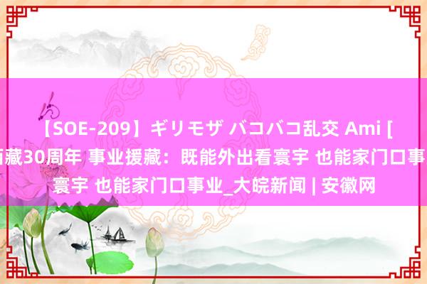 【SOE-209】ギリモザ バコバコ乱交 Ami [中国新闻]对口救助西藏30周年 事业援藏：既能外出看寰宇 也能家门口事业_大皖新闻 | 安徽网