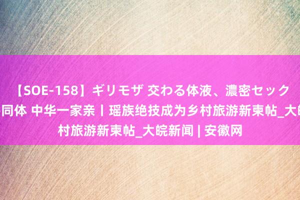 【SOE-158】ギリモザ 交わる体液、濃密セックス Ami 铸牢共同体 中华一家亲丨瑶族绝技成为乡村旅游新柬帖_大皖新闻 | 安徽网