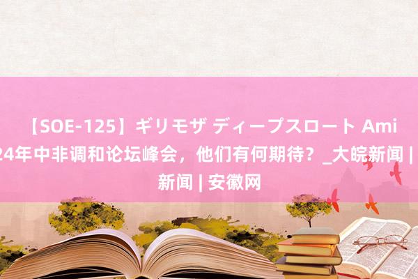 【SOE-125】ギリモザ ディープスロート Ami 对2024年中非调和论坛峰会，他们有何期待？_大皖新闻 | 安徽网