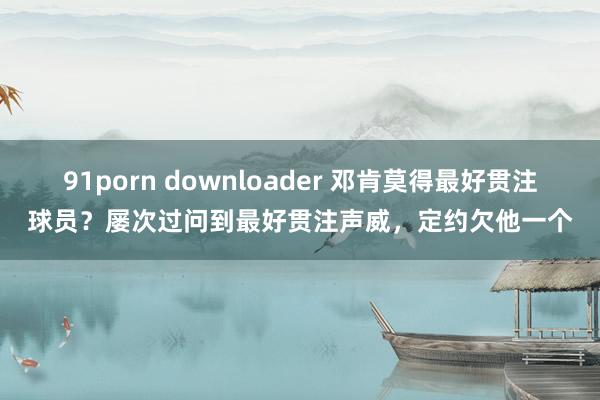 91porn downloader 邓肯莫得最好贯注球员？屡次过问到最好贯注声威，定约欠他一个