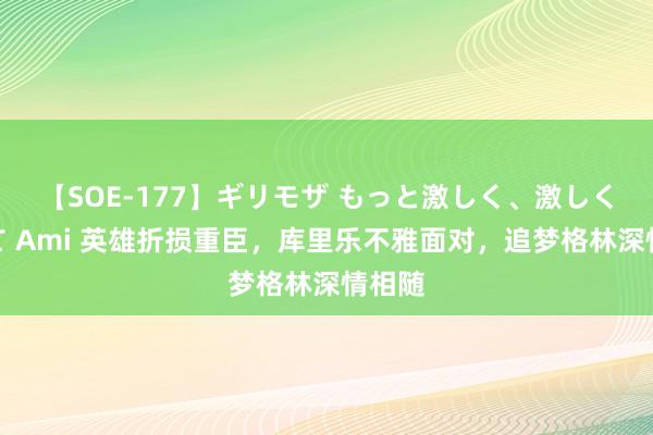 【SOE-177】ギリモザ もっと激しく、激しく突いて Ami 英雄折损重臣，库里乐不雅面对，追梦格林深情相随