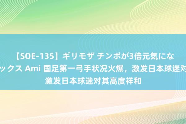 【SOE-135】ギリモザ チンポが3倍元気になる励ましセックス Ami 国足第一弓手状况火爆，激发日本球迷对其高度祥和