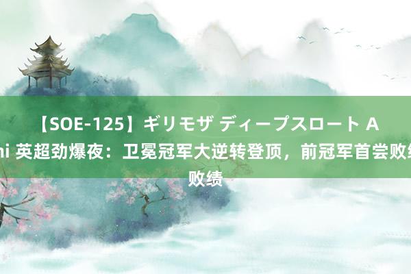 【SOE-125】ギリモザ ディープスロート Ami 英超劲爆夜：卫冕冠军大逆转登顶，前冠军首尝败绩