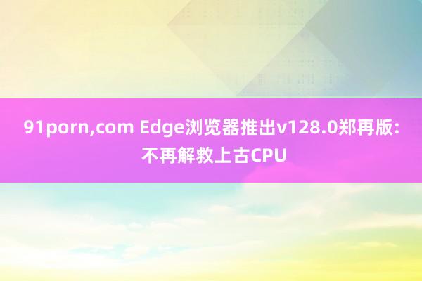 91porn,com Edge浏览器推出v128.0郑再版: 不再解救上古CPU