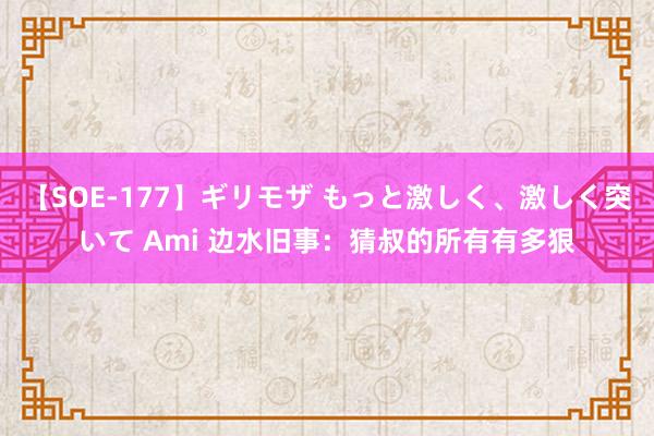 【SOE-177】ギリモザ もっと激しく、激しく突いて Ami 边水旧事：猜叔的所有有多狠